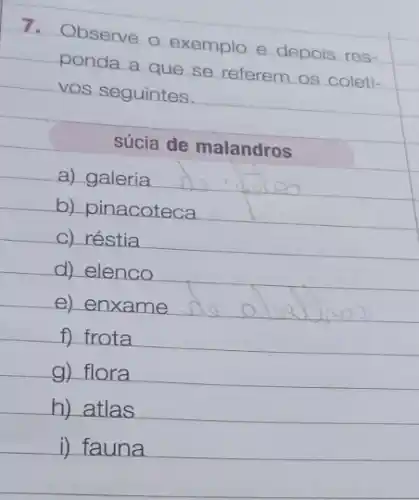 7.
Observe o exemplo o depois res-
ponda a que se referem os coleti-
vos seguintes.
súcia de malandros
a) galeria
b) pinacoteca
c) réstia
d) elenco
e) enxame
f) frota
g) flora
h) atlas
i) fauna