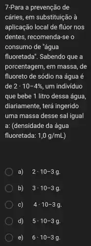 7-Para a prevenção de
cáries , em substituição à
aplicação local de flúor nos
dentes , recomenda -se o
consumo de "água
fluoretada ". Sabendo que a
porcentagem , em massa . de
fluoreto de sódio na água e
de 2cdot 10-4%  , um indivíduo
que bebe 1 litro dessa água
diariamente , terá ingerido
uma massa desse sal igual
a:(densidade da água
fluoretada: 1,0g/mL )
a) 2cdot 10-3g
b) 3cdot 10-3g
C) 4cdot 10-3g
d) . 5cdot 10-3g
e) 6cdot 10-3g