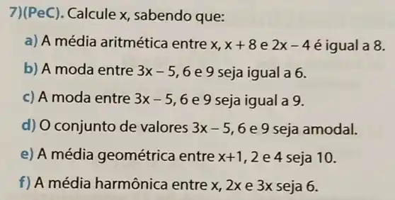 7)(PeC).Calcule x sabendo que:
a) A média aritmética entre x x+8 e 2x-4 é igual a 8.
b) A moda entre 3x-5,6 e 9 seja igual a 6.
c) A moda entre 3x-5,6 e 9 seja igual a 9.
d) O conjunto de valores 3x-5 , 6 e 9 seja amodal.
e) A média geométrica entre x+1 ,2e4seja 10.
f) A média harmônica entre x 2x e 3x seja 6.