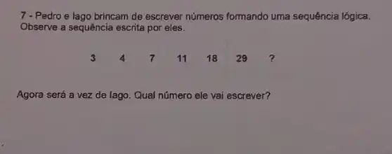 7-Pedro e lago brincam de escrever números formando uma sequência lógica.
Observe a sequência escrita por eles.
3471118 29
Agora será a vez de lago. Qual número ele vai escrever?