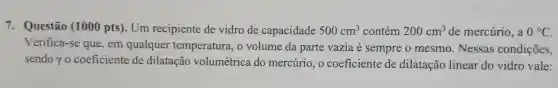 7.Questão (1000 pts ). Um recipiente de vidro de capacidade 500cm^3 contém 200cm^3 de mercurio . a 0^circ C
Verifica -se que , em qualquer temperatura volume da parte vazia é sempre o mesmo . Nessas condições,
sendor o coeficiente de dilatação volumétrica do mercurio ,o coeficiente de dilatação linear do vidro vale: