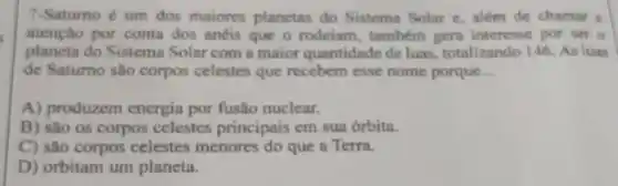 7-Saturno é um dos maiores planctas do Sistema Solar e, além de chamar a
atenção por conta dos anéis que o rodeiam tambern gern interesse por ser o
planeta do Sistema Solar com a maior quantidade de luas, totalizando 146 As luas
de Satumo são corpos celestes que recebem esse nome porque __
A) produzem energia por fusão nuclear.
B) sào os corpos celestes principais em sua órbita.
C) são corpos celestes menores do que a Terra.
D) orbitam um planeta.