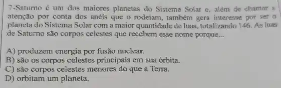 7-Saturno é um dos maiores planetas do Sistema Solar e , além de chamar a
atenção por conta dos anéis que o rodeiam, também gera interesse por ser o
planeta do Sistema Solar com a maior quantidade de luas , totalizando 146. As luas
de Saturno são corpos celestes que recebem esse nome porque __
A) produzem energia por fusão nuclear.
B) são os corpos celestes principais em sua órbita.
C) são corpos celestes menores do que a Terra.
D) orbitam um planeta.