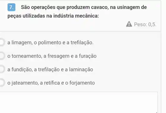 7.São operações que produzem cavaco, na usinagem de
peças utilizadas na indústria mecânica:
a limagem, o polimento e a trefilação.
torneamento , a fresagem e a furação
D a fundição, a trefilação e a laminação
jateamento, a retífica e o forjamento
Peso:0,5