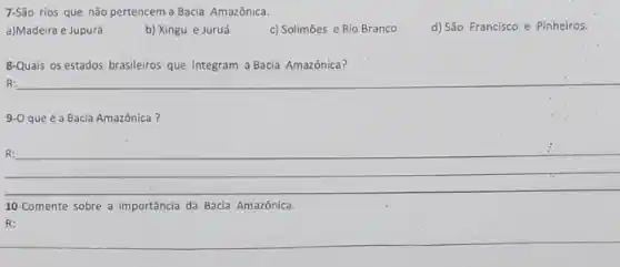 7-São rios que não pertencem a Bacia Amazônica.
a)Madeira e Jupurá
b) Xingu e Juruá
c) Solimōes e Rio Branco
d) São Francisco e Pinheiros.
8-Quais os estados brasileiros que integram a Bacia Amazônica?
R:
9-0 que é a Bacia Amazônica?
R:
__
10-Comente sobre a importância da Bacia Amazônica.
R:
__