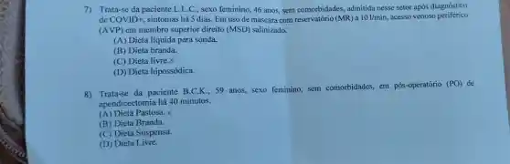 7)Trata-se da paciente L.L .C., sexo feminino, 46 anos, sem comorbidades,admitida nesse setor após diagnóstico
de COVID+ sintomas há 5 dias Em uso de máscara com reservatório (MR) a 101/min acesso venoso periférico
(AVP) em membro superior direito (MSD)salinizado.
(A) Dieta líquida para sonda.
(B) Dieta branda.
(C) Dieta livre.X
(D) Dieta hipossódica.
8) Trata-se da paciente B.C.K...59 anos, sexo feminino,sem comorbidades, em pós -operatório
(PO) de
apendicectomia há 40 minutos.
(A) Dieta Pastosa. X
(B) Dieta Branda.
(C) Dieta Suspensa.
(D) Dieta Livre.