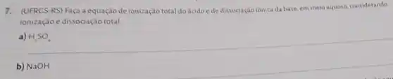 7.(UFRCS-RS) Faça a equação de ionização total do ácido ede dissociação iônica da base em meio aquoso, considerando
ionização e dissociação total
a) H_(2)SO_(4)
b) NaOH