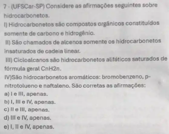 7-(UFSCar-SP) Considere as afirmações seguintes sobre
hidrocarbonetos.
I) Hidrocarbonetos são compostos orgânicos constituídos
somente de carbono e hidrogênio.
II) São chamados de alcenos somente os hidrocarbonetos
insaturados de cadeia linear.
III) Cicloalcanos são hidrocarbonetos alifáticos saturados de
formula geral CnH2n
IV)São hidrocarbonetos aromáticos:bromobenzeno, p-
nitrotolueno e naftaleno. São corretas as afirmações:
a)le Ill , apenas.
b) I, III e IV, apenas.
c) II e III , apenas.
d) III e IV,apenas.
e) I, II e IV,apenas.