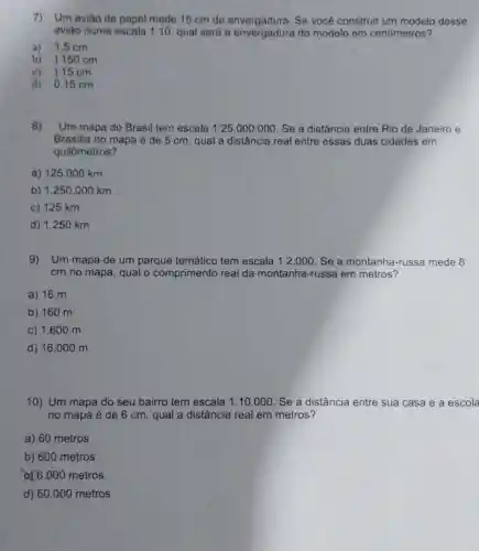 7)Um avião de papel mede 15 cm de envergadura. Se você construir um modelo desse
aviǎo numa escala 1:10 qual será a do modelo em centimetros?
a) 1,5 cm
b) 1150 cm
c) 115 cm
d) 0.15 cm
8) Um mapa do Brasil tem escala 1:25.000.000 Se a distância entre Rio de Janeiro e
Brasilia no mapa é de 5 cm, qual a distância real entre essas duas cidades em
quilômetros?
a) 125 .000 km
b) 1.250.000 km
c) 125 km
d) 1.250 km
9) Um mapa de um parque temático tem escala 1:2.000 Se a montanha-russa mede 8
cm no mapa, qual o comprimento real da montanha-russa em metros?
a) 16 m
b) 160 m
c) 1.600 m
d) 16 .000 m
10) Um mapa do seu bairro tem escala 1:10.000 Se a distância entre sua casa e a escola
no mapa é de 6 cm, qual a distância real em metros?
a) 60 metros
b) 600 metros
a) 6.000 metros
d) 60.000 metros