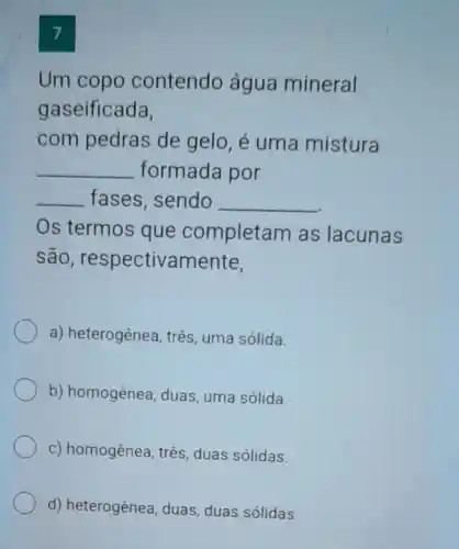 7
Um copo contendo agua mineral
gaseificada,
com pedras de gelo, é uma mistura
__ formada por
__ fases, sendo __
Os termos que completam as lacunas
são respectivamente,
a) heterogênea três, uma sólida.
b) homogênea , duas, uma sólida.
c) homogênea , três, duas sólidas.
d)heterogênea, duas, duas sólidas