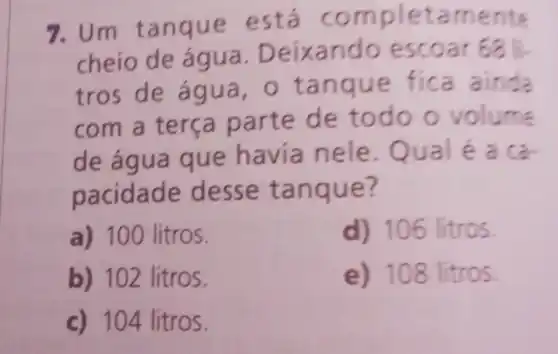 7.Um tan aue mpletam ente
cheio a. Deixan doesc oar
tros de água,o tanque fica ainda
com a terça pa rte de to me
de a gua que h avia n a ca-
pacida t anque?
a) 100 litros.
d) 106 litros
b) 102 litros.
e ) 108 litros
c) 104 litros.