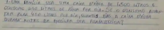 7-UMA FAMILIA USA UMA CAIXA D'AGUA DE 1.500 LITROS E CONSOME DSO LITROS DE AÓUA POR DIA. SE O CONSUMO AUMEDUR PARA 400 LITROS POR DIA, QUAMTOS DINS A CRIXA D'ROUA DURARAAN ANTES DE PRECISAR SER REABASTECIDA?