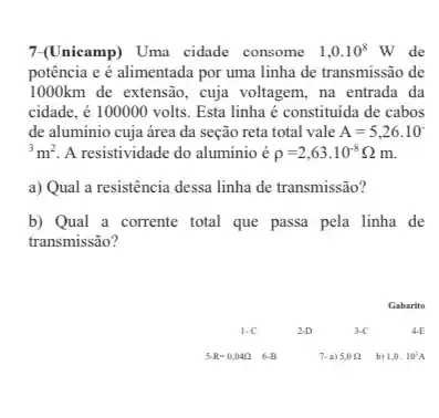 7-(Unicamp) Uma cidade consome 1,0.10^8W de
potência e é alimentada por uma linha de transmissão de
1000km de extensão, cuja voltagem, na entrada da
cidade, é 100000 volts Esta linha é constituida de cabos
de alumínio cuja área da seção reta total vale A=5,26cdot 10^-
{}^3m^2 A resistividade do aluminio e rho =2,63cdot 10^-8Omega m
a) Qual a resistência dessa linha de transmissão?
b) Qual a corrente total que passa pela linha de
transmissão?