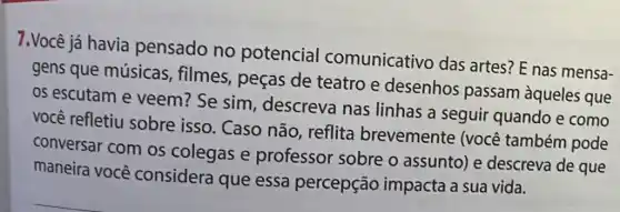 7.Você já havia pensado no potencial comunicativo das artes? E nas mensa-
gens que músicas , filmes, peças de teatro e desenhos passam àqueles que
os escutam e veem? Se sim , descreva nas linhas a seguir quando e como
você refletiu sobre isso. Caso não, reflita brevemente (você também pode
conversar com os colegas e professor sobre o assunto) e descreva de que
maneira você considera que essa percepção impacta a sua vida.