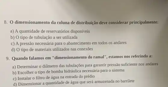 8. 0 dimensionamento da coluna de distribuição deve considerar principalmente:
a) A quantidade de reservatórios disponíveis
b) O tipo de tubulação a ser utilizada
c) A pressão necessária para o abastecimento em todos os andares
d) O tipo de materiais utilizados nas conexōes
9. Quando falamos em "dimensionamento do ramal", estamos nos referindo a:
a) Determinar o diâmetro das tubulações para garantir pressão suficiente nos andares
b) Escolher o tipo de bomba hidráulica necessária para o sistema
c) Instalar o filtro de água na entrada do prédio
d) Dimensionar a quantidade de água que será armazenada no barrilete