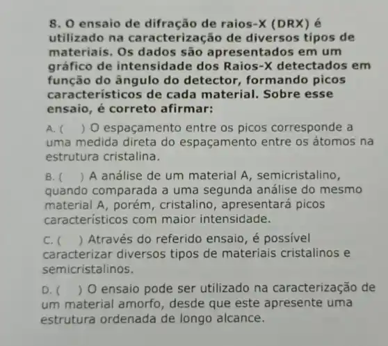 8. 0 ensaio de difração de raios-X (DRX) é
utilizado na caracterização de diversos tipos de
materiais. Os dados são apresentados em um
gráfico de intensidade dos Raios-X detectados em
função do ângulo do detector , formando picos
cara cterísticos de cada material. Sobre esse
ensaio, é correto afirmar:
A. () O espaçamento entre os picos corresponde a
uma medida direta do espaçamento entre os átomos na
estrutura cristalina.
B. () A análise de um material A , semicristalino,
quando comparada a uma segunda análise do mesmo
material A, porém , cristalino , apresentará picos
característicos com maior intensidade.
C. () Através do referido ensaio, é possivel
caracterizar diversos tipos de materiais cristalinos e
semicristalinos.
D. () O ensaio pode ser utilizado na caracterização de
um material amorfo , desde que este apresente uma
estrutura ordenada de longo alcance.