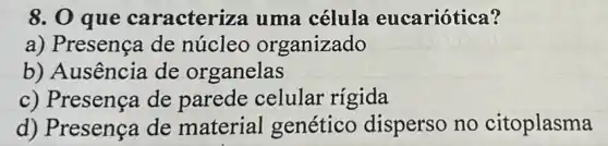 8. 0 que caracteriza uma célula eucariótica?
a) Presença de núcleo organizado
b) Ausência de organelas
c) Presença de parede celular rigida
d) Presença de material genético disperso no citoplasma