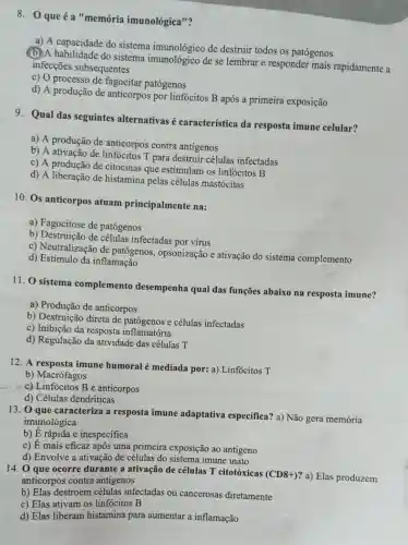 8. 0 que éa "memória imunológica"?
a) A capacidade do sistema imunológico de destruir todos os patógenos
do sistema de se lembrar e responder mais rapidamente a
infecçōes subsequentes
c) O processo de fagocitar patógenos
d) A produção de anticorpos por linfócitos B após a primeira exposição
9. Qual das seguintes alternativas é característica da resposta imune celular?
a) A produção de anticorpos contra antigenos
b) A ativação de linfócitos T para destruir células infectadas
c) A produção de citocinas que estimulam os linfócitos B
d) A liberação de histamina pelas células mastócitas
10. Os anticorpos atuam principalmente na:
a) Fagocitose de patógenos
b) Destruição de células infectadas por virus
c) Neutralização de patógenos , opsonização e ativação do sistema complemento
d) Estímulo da inflamação
11. 0 sistema complemento desempenha qual das funções abaixo na resposta imune?
a) Produção de anticorpos
b) Destruição direta de patógenos e células infectadas
c) Inibição da resposta inflamatória
d) Regulação da atividade das células T
12. A resposta imune humoral é mediada por: a) Linfócitos T
b) Macrófagos
x. c)-Linfócitos B e anticorpos
d) Células dendríticas
13. O que caracteriza a resposta imune adaptativa especifica?a) Não gera memória
imunológica
b) E rápida e inespecifica
c)
dot (E)
mais eficaz após uma primeira exposição ao antigeno
d) Envolve a ativação de células do sistema imune inato
14. 0 que ocorre durante a ativação de células T citotóxicas
(CD8+) ? a) Elas produzem anticorpos contra antigenos
b) Elas destroem células infectadas ou cancerosas diretamente
c) Elas ativam os linfócitos B
d) Elas liberam histamina para aumentar a inflamação