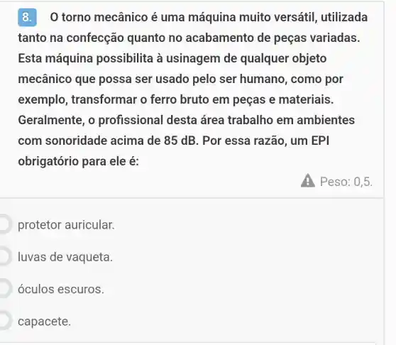 8. 0 torno mecânico é uma máquina muito versátil , utilizada
tanto na confecção quanto no acabamento de peças variadas
Esta máquina possibilita à usinagem de qualquer objeto
mecânico que possa ser usado pelo ser humano, como por
exemplo , transformar o ferro bruto em pecas e materiais.
Geralmente, o profissional desta área trabalho em ambientes
com sonoridade acima de 85 dB . Por essa razão , um EPI
obrigatório para ele é:
protetor auricular.
luvas de vaqueta.
óculos escuros.
capacete.