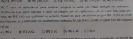 8) 0 uso de aplicativos para realizar viagens é cada vez mais comum no cotidiano.
Supôe-se que, para calcular - valor da viagem em um aplicativo, há um valor foxo mais um
total de R 1,40 por quilômetros rodado Sabendo que um cliente pagou RS15.60 ao final
da viagem, a quantidade de quildmetros rodados foi de 8 km, então o valor fixo da viagem
foi de:
A) R 2.
B) R 2,50
C) RS3.60.
D) R 4,40
E) R 5