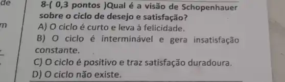 8-( 0,3 pontos |Qual é a visão de Schopenhauer
sobre o ciclo de desejo e satisfação?
A) 0 ciclo é curto e leva à felicidade.
B) 0 ciclo é interminável e gera insatisfação
constante.
C) 0 ciclo é positivo e traz satisfação duradoura.
D) 0 ciclo não existe.