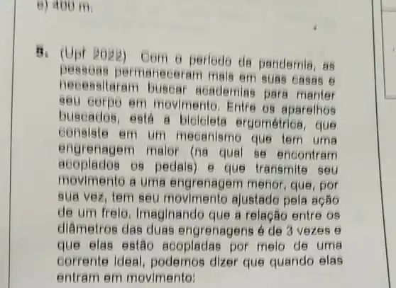 8) 400 m
Com o periodo da pandemia, as
necessitaram para manter
leceram mals em suas oasas 6
em movimento Entre os aparelhos
buseados, está B que
consiste em um meoanismo que tem uma
engrenagem malor (na qual se encontram
acoplados 08 pedals) e que transmite seu
movimento a uma menor, que, por
sua vez, tem seu ajustado pela ação
de um frelo Imaginando que a relação entre 65
diâmetros das duas engrenagens é de 3 vezes e
que elas estão acopladas por melo de uma
corrente ideal podemos dizer que quando elas
entram em m ovimento: