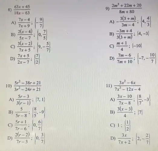 8) (63x+45)/(18x-63)
9) (2m^2+22m+20)/(8m+80)
A) (7x-4)/(7x+9); -(9)/(7)
A) -(3(3+m))/(3m-4); 4,(4)/(3)
B) (2(x-4))/(5x-7); 0,(7)/(5)
B) (-3m+4)/(3(3+m)); 4,-3 
C) (3(x-2))/(7x+5); 9,-(5)/(7)
C) (m+1)/(4); -10 
D) (7x+5)/(2x-7); (7)/(2)
D) (7m-6)/(7m+10); -7,-(10)/(7)
10) (5r^2-38r+21)/(3r^2)-24r+21
11) (3x^2-6x)/(7x^2)-12x-4
A) (5r-3)/(3(r-1)); 7,1 
A) (3x-10)/(7x-8); (8)/(7),-3
B) (5)/(5r-8); (8)/(5),-9
B) (3(x-3))/(4) (7)
C) (5r+1)/(7r-6); 0,(6)/(7)
C) 1; (1)/(2)
D) (2(r-2))/(7r-3); 0,(3)/(7)
D) (3x)/(7x+2); 2,-(2)/(7)