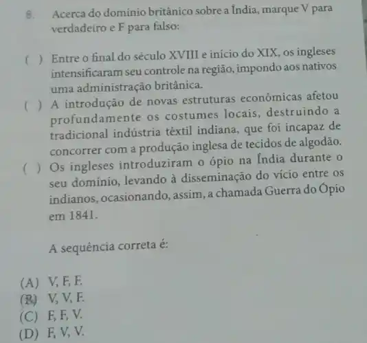 8. Acerca do dominio britânico sobre a India, marque V para
verdadeiro e F para falso:
()
 Entre o final do século XVIII e início do XIX, os ingleses
intensificaram seu controle na região, impondo aos nativos
uma administração britânica.
()
 A introdução de novas estruturas econômicas afetou
profundamente os costumes locais destruindo a
tradicional indústria têxtil indiana, que foi incapaz de
concorrer com a produção inglesa de tecidos de algodão.
( )
Os ingleses introduziram o ópio na India durante
seu dominio, levando à disseminação do vicio entre os
indianos, ocasionando, assim , a chamada Guerra do Opio
em 1841.
A sequência correta é:
(A) V,F,F.
(B)V, V, R
(C) F F V.
(D) F,V, V.