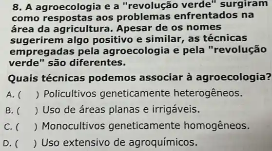 8. A ag roecologia e a "revoluçã o verde " surgiram
como resposta s aos problemas enfrenta dos na
área da agricultura . Apesar de os nomes
sugerirem algo positivo e similar, as técnicas
empregadas pela agroecologia e pela "revolução
verde" são diferentes.
Quais técnica:podemo s associar ecologia?
A. () Policultivo icamente heterogêneos.
B. () Uso de áreas planas e irrigáveis.
C. () Monoculti vos geneticamente homogêneos.
D. () Uso extensivo de agroquímicos.