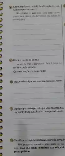 (8) Agora , explique o sentido da afirmação na mes-
ma passagem no texto 2.
Nas pracas e avenidas , eles estão aí vi-
siveis mas são ainda invisiveis aos olhos do
poder público.
__
(9) Releia o trecho do texto 2.
Acredito que a miséria no País é tema ur-
gente e pede atitude.
Quantas orações há no período?
__
10 Separe e classifique as orações da questão anterior.
__
11 Explique por que o período que você analisou nas
questōes 9 e10 é classificado como período misto.
__
12 Classifique a oração destacada no período a seguir.
Nas pracas e avenidas eles estão aí visí-
veis,mas são ainda invisiveis aos olhos do
poder público.