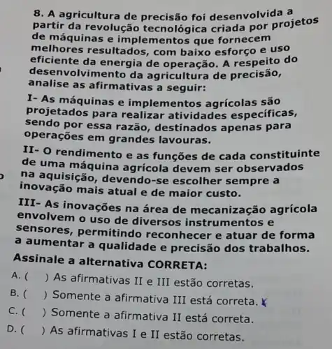 8. A agricultura de precisão foi desenvolv ida a
partir da revolução tecnológica criada por projetos
de máquinas e implementos que fornecem
melhores resultados, com baixo esforço e uso
eficiente da energia de operação. A respeito do
des envolvimento da agricultura de precisão,
analise as afirmativas a seguir:
I- As máquinas e implementos agrícolas são
projetados para realizar atividades especificas,
sendo por essa razão, destinados apenas para
operações em grandes lavouras.
II- 0 rendimento e as funções de cada constituinte
de uma máquina agrícola devem ser observados
na aquisição , devendo-se escolher sempre a
inovação mais atual e de maior custo.
III-As inovações na área de mecanização agrícola
envolvem o uso de diversos instrumentos e
sensores , permitindo reconhecer e atuar de forma
a umentar a qualidade e precisão dos trabalhos.
Assinale a alternativa CORRETA:
A. () As afirmativas II e III estão corretas.
B. () Somente a afirmativa III está correta.
C. () Somente a afirmativa II está correta.
D. ()
 As afirmativas I e II estão corretas.