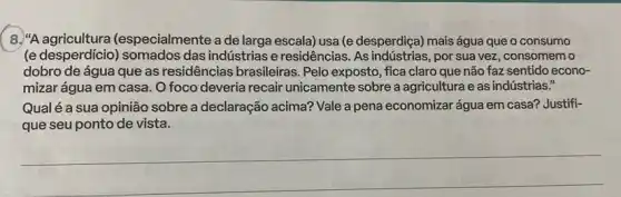 8. "A agricultura (especialmente a de larga escala) usa (e desperdiça)mais água que o consumo
(e desperdicio) somados das indústrias e residências As indústrias, por sua vez, consomemo
dobro de água que as residências brasileiras . Pelo exposto, fica claro que não faz sentido econo-
mizar água em casa .O foco deveria recair unicamente sobre a agricultura e as indústrias."
Qualé a sua opinião sobre a declaração acima? Vale a pena economizar água em casa? Justifi-
que seu ponto de vista.
__