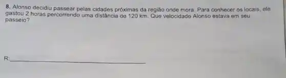 8. Alonso decidiu pelas cidades próximas da região onde mora Para conhecer os locais , ele
gastou 2 horas percorrendo uma distância de 120 km Que velocidade Alonso estava em seu
passeio?
R: __