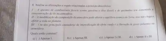 8. Analise as afirmaçoes a seguir relacionadas a poluição atmosférica.
1- A queima de combustiveis fosseis (como gasolina e oleo diesel) e de queimadas tem aumentado a
concentração de O_(2) na atmosfera.
II - A modificação da composição da atmosfera pode alterar o equilibrio térmico da Terra, mas não chega a
afetar a vida no planeta.
III - Um dos principais causadores da intensificação do efeito estufa é a liberação de gases poluentes na
atmosfera.
Quais estão corretas?
d) ( ) Apenas II elll.
a)( ) Apenas I.
b) ( ) Apenas III.
c)( ) Apenas I e III.