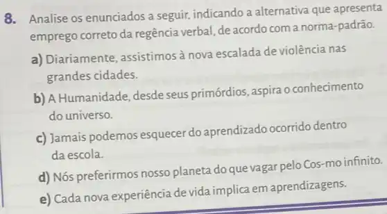 8. Analise os enunciados a seguir, indicando a alternativa que apresenta
emprego correto da regência verbal, de acordo com a norma -padrão.
a) Diariamente , assistimos à nova escalada de violência nas
grandes cidades.
b) A Humanidade desde seus primórdios , aspira o conhecimento
do universo.
c) Jamais podemos esquecer do aprendizado ocorrido dentro
da escola.
d) Nós preferirmos nosso planeta do que vagar pelo Cos-mo infinito.
e) Cada nova experiência devida implica em aprendizagens.