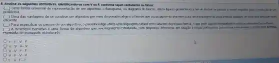 8. Analise as seguintes afirmativas , identificando -as com V ou F,conforme sejam verdadeiras ou falsas:
Uma forma universal de representação de um algoritmo, o fluxograma ou diagrama de blocos , utiliza figuras geométricas a fim de ilustrar os passos a serem seguidos para a resolução de um
problema
Uma das vantagens de se construir um algoritmo por meio do pseudocódigo é o fato de que a passagem do algoritmo para uma linguagem de programação qualquer se torna uma atividade muito
eficiente
Para especificar os passos de um algoritmo, o pseudocódigo utiliza uma linguagem natural com caracteristica pouco formal, o que pode causar ambiguidade e propiciar interpretações erroneas
C A descrição narrativa é uma forma de algoritmo que usa linguagem estruturada com pequenas diferenças em relação à lingua portuguesa , porém com uma sintaxe e regras bem definidas,
chamada de portugues estruturado
F-F
V-V-V-V
V-V-F-F
V-F-V-V
F-V-F-F