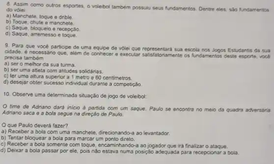 8. Assim como outros esportes, o voleibol também possuiu seus fundamentos. Dentre eles, sáo fundamentos
do vòlei
a) Manchete, toque e drible.
b) Toque, chute e manchete.
c) Saque, bloqueio e recepção.
d) Saque, arremesso e toque.
9. Para que vocé participe de uma equipe de volei que representará sua escola nos Jogos Estudantis da sua
cidade, é necessário que , além de conhecer e executar satisfatoriamente os fundamentos deste esporte, vock
precisa também
a) ser o melhor da sua turma.
b) ser uma atleta com atitudes solidárias.
c) ter uma altura superior a 1 metro e 80 centimetros.
d) desejar obter sucesso individual durante a competição.
10. Observe uma determinada situação de jogo de voleibol:
time de Adriano dará inicio à partida com um saque. Paulo se encontra no meio da quadra adversária.
Adriano saca e a bola segue na direção de Paulo
Oque Paulo deverá fazer?
a) Receber a bola com uma manchete, direcionando-a ao levantador.
b) Tentar bloquear a bola para marcar um ponto direto.
c) Receber a bola somente com toque, encaminhando:ao jogador que irá finalizar o ataque.
d) Deixar a bola passar por ele, pois nǎo estava numa posição adequada para recepcionar a bola.