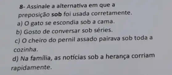 8- Assinale a alternativa em que a
preposição sob foi usada corretamente.
a) O gato se escondia sob a cama.
b) Gosto de conversar sob séries.
c) O cheiro do pernil assado pairava sob toda a
cozinha.
d) Na família , as notícias sob a herança corriam
rapidamente.