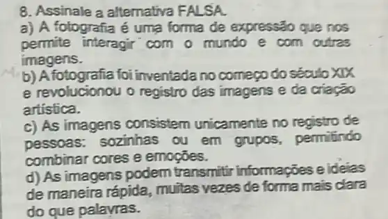 8. Assinale a alternativa FALSA.
a) A fotografia é uma forma de expressão que nos
permite interagir com o mundo e com outras
imagens.
b) Afotografia foi inventada no comeoo do século xxx
e revolucionou o registro das imagens e da criação
artistica.
c) As imagens consistem unicamente no registro de
pessoas sozinhas ou em grupos, permilindo
combinar cores e emogoes.
d) As imagens podem transmitir informações e ideias
de maneira rápida.muitas vezes de forma mais clara
do que palayras.