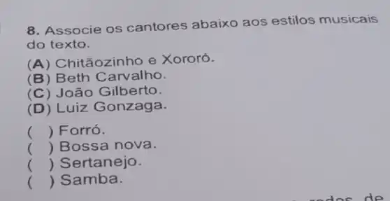 8. Associe os cantores abaixo aos estilos musicais
do texto.
(A) Chitãozin ho e Xororó.
(B) Beth Carvalho.
(C) João Gilberto.
(D) Luiz Gonzaga.
() Forró.
() Bossa nova.
() Sertanejo.
() Samba.