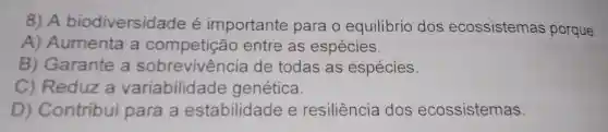 8) A biodiversidade é importante para o equilibrio dos ecossistemas porque:
A) Aumenta a competição entre as espécies.
B) Garante a de todas as espécies.
C) Reduz a variabilidade genética.
D) Contribui para a estabilidade e resiliência dos ecossistemas.