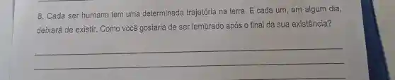 8. Cada ser humano tem uma determinada trajetória na terra . E cada um, em algum dia,
deixará de existir . Como você gostaria de ser lembrado após o final da sua existência?
__