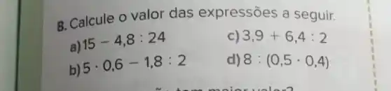 8. Calcule o valor das expressões a seguir.
a) 15-4,8:24
C) 3,9+6,4:2
b)
5cdot 0,6-1,8:2
8:(0,5cdot 0,4)