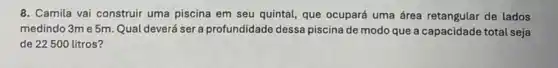 8. Camila vai construir uma piscina em seu quintal que ocupará uma área retangular de lados
medindo 3m e 5m Qual deverá ser a profundidade dessa piscina de modo que a capacidade total seja
de 22500 litros?