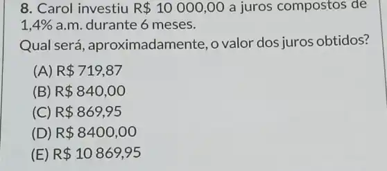 8. Carol investiu R 10000,00 a juros compostos de
1,4%  a.m. durante 6 meses.
Qual será , aproximadamente , o valor dos juros obtidos?
(A) R 719,87
(B) R 840,00
(C) R 869,95
(D) R 8400,00
(E) R 10869,95