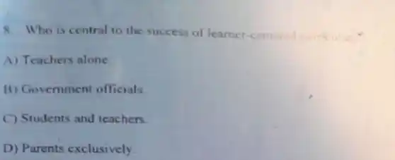 8. Who is central to the success of learner -centered
A) Teachers alone
B) Govemment officials
C) Students and teachers.
D) Parents exclusively