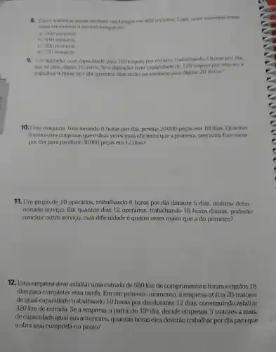 8. Cinco tomeiras iguais enchem um tanque em 450 minutos Logo, nove torneiras como
essas encheriam o mesmo tanque em
a) 900 minutos
b) 810 minutos
c) 500 minutos
d) 250 minutos
9. Um digitador com capacidade para 150 toques por minuto.trabalhando 3 horas por dia,
em 16 dias digita 15 livros. Se o digitador tiver capacidade de 120 toques por minuto e
trabalhar 4 horas por dia , quantos dias serão necessarios para digitar 20 livros?
10. Uma máquina funcionando 6 horas por dia produz 20000 peças em 10 dias Quantas
horas outra máquina,que é duas vezes mais eficiente que a primeira precisará funcionar
por dia para produzir 36000 peças em 12 dias?
11. Um grupo de 10 operários trabalhando 6 horas por dia durante 5 dias , realizou deter-
minado servico . Em quantos dias 12 operários trabalhando 10 horas diárias , poderão
concluir outro servico , cuja dificuldade é quatro vezes maior que a do primeiro?
12. Uma empresa deve asfaltar uma estrada de 560 km de comprimento e foram exigidos 18
dias para completar essa tarefa . Em um primeiro momento , a empresa utiliza 20 tratores
de igual capacidade trabalhando 10 horas por dia durante 12 dias , conseguindo asfaltar
320 km de estrada . Se a empresa , a partir do 13^circ  dia , decide empregar 5 tratores a mais,
de capacidade igual aos anteriores , quantas horas eles deverão trabalhar por dia para que
a obra seja cumprida no prazo?