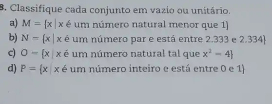 8. Classifique cada conjunto em vazio ou unitário.
a) M= xvert xin um numero natural menor que 1 
b N= xvert xe um nimero par e sta entre 2.333 eldots 334 
c) O= xvert xin um numero natural tal que x^2=4 
d) P= xvert xe um nimero inteiro e esta entre 0 e 1