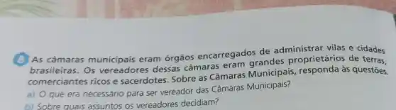 (8) As câmaras municipais eram órgãos encarregados de administrar vilas e cidades
brasileiras . Os vereadores dessas câmaras eram grandes proprietários de terras.
comerciantes ricos e sacerdotes . Sobre as Câmaras Municipais , responda às questōes.
a) O que era necessário para ser vereador das Câmaras Municipais?
b) Sobre quais assuntos os vereadores decidiam?