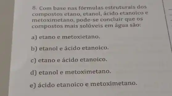 8. Com base nas fórmulas estruturais dos
compostos etano , etanol, ácido etanoico e
met oximetano, pode-se concluir que os
compostos mais solúveis em água são:
a) etano e metoxietano.
b) etanol e ácido etanoico.
c) etano e ácido etanoico.
d) etanol e metoximet ano.
e) ácido etanoico e metoximetano.